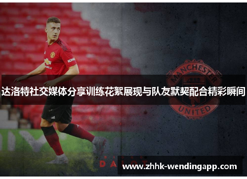 达洛特社交媒体分享训练花絮展现与队友默契配合精彩瞬间 达洛特社交媒体分享训练花絮展现与队友默契配合精彩瞬间