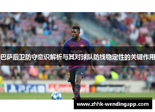 巴萨后卫防守意识解析与其对球队防线稳定性的关键作用