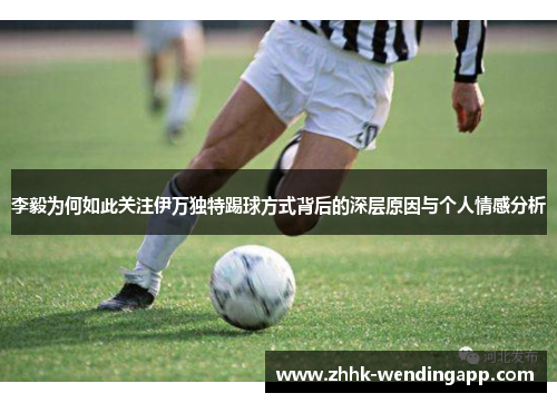 李毅为何如此关注伊万独特踢球方式背后的深层原因与个人情感分析