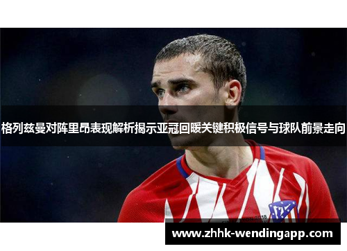 格列兹曼对阵里昂表现解析揭示亚冠回暖关键积极信号与球队前景走向