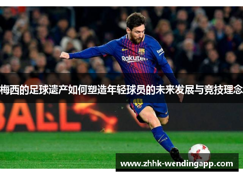 梅西的足球遗产如何塑造年轻球员的未来发展与竞技理念