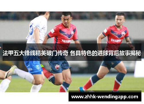 法甲五大锋线精英破门传奇 各具特色的进球背后故事揭秘