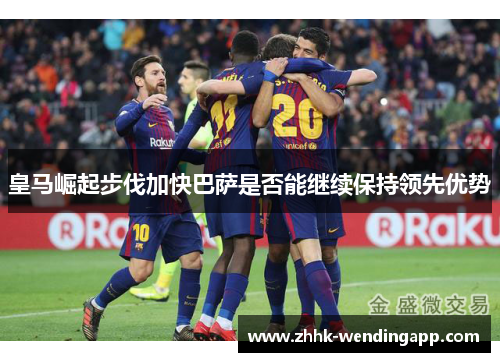 皇马崛起步伐加快巴萨是否能继续保持领先优势